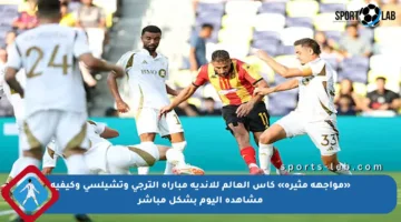 «مواجهة مثيرة» كأس العالم للأندية مباراة الترجي وتشيلسي وكيفية مشاهدة اليوم بشكل مباشر